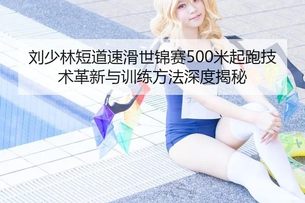 刘少林短道速滑世锦赛500米起跑技术革新与训练方法深度揭秘
