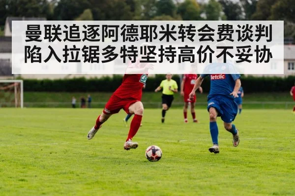 曼联追逐阿德耶米转会费谈判陷入拉锯多特坚持高价不妥协