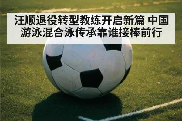 汪顺退役转型教练开启新篇 中国游泳混合泳传承靠谁接棒前行
